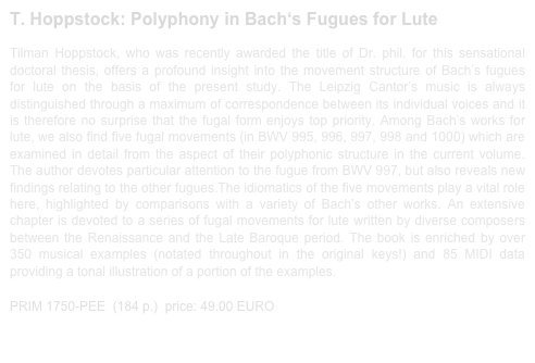 T. Hoppstock: Polyphony in Bach‘s Fugues for Lute 
 
Tilman Hoppstock, who was recently awarded the title of Dr. phil. for this sensational doctoral thesis, offers a profound insight into the movement structure of Bach’s fugues for lute on the basis of the present study. The Leipzig Cantor’s music is always distinguished through a maximum of correspondence between its individual voices and it is therefore no surprise that the fugal form enjoys top priority. Among Bach’s works for lute, we also find five fugal movements (in BWV 995, 996, 997, 998 and 1000) which are examined in detail from the aspect of their polyphonic structure in the current volume. The author devotes particular attention to the fugue from BWV 997, but also reveals new findings relating to the other fugues.The idiomatics of the five movements play a vital role here, highlighted by comparisons with a variety of Bach’s other works. An extensive chapter is devoted to a series of fugal movements for lute written by diverse composers between the Renaissance and the Late Baroque period. The book is enriched by over 350 musical examples (notated throughout in the original keys!) and 85 MIDI data providing a tonal illustration of a portion of the examples.

PRIM 1750-PEE  (184 p.)  price: 49.00 EURO                 sample print out 1750-PEE.pdf
                                    
                   