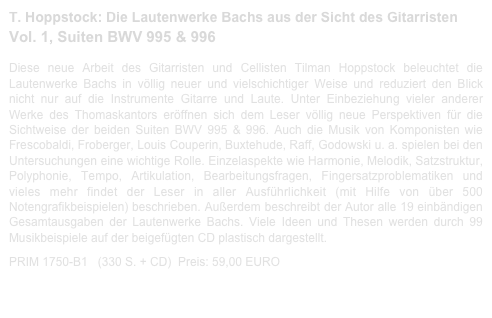 T. Hoppstock: Die Lautenwerke Bachs aus der Sicht des Gitarristen
Vol. 1, Suiten BWV 995 & 996  
 
Diese neue Arbeit des Gitarristen und Cellisten Tilman Hoppstock beleuchtet die Lautenwerke Bachs in völlig neuer und vielschichtiger Weise und reduziert den Blick nicht nur auf die Instrumente Gitarre und Laute. Unter Einbeziehung vieler anderer Werke des Thomaskantors eröffnen sich dem Leser völlig neue Perspektiven für die Sichtweise der beiden Suiten BWV 995 & 996. Auch die Musik von Komponisten wie Frescobaldi, Froberger, Louis Couperin, Buxtehude, Raff, Godowski u. a. spielen bei den Untersuchungen eine wichtige Rolle. Einzelaspekte wie Harmonie, Melodik, Satzstruktur, Polyphonie, Tempo, Artikulation, Bearbeitungsfragen, Fingersatzproblematiken und vieles mehr findet der Leser in aller Ausführlichkeit (mit Hilfe von über 500 Notengrafikbeispielen) beschrieben. Außerdem beschreibt der Autor alle 19 einbändigen Gesamtausgaben der Lautenwerke Bachs. Viele Ideen und Thesen werden durch 99 Musikbeispiele auf der beigefügten CD plastisch dargestellt.  

PRIM 1750-B1   (330 S. + CD)  Preis: 59,00 EURO                    Bachbuch-Leseprobe.pdf

