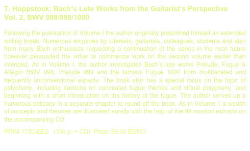 T. Hoppstock: Bach‘s Lute Works from the Guitarist‘s Perspective
Vol. 2, BWV 998/999/1000
Following the publication of Volume I the author originally prescribed himself an extended writing break. Numerous enquiries by lutenists, guitarists, colleagues, students and also from many Bach enthusiasts requesting a continuation of the series in the near future however persuaded the writer to commence work on the second volume earlier than intended. As in Volume I, the author investigates Bach’s lute works Prelude, Fugue & Allegro BWV 998, Prelude 999 and the famous Fugue 1000 from multifaceted and frequently unconventional aspects. The book also has a special focus on the topic of polyphony, including sections on concealed fugue themes and virtual polyphony, and beginning with a short introduction on the history of the fugue. The author serves up a humorous delicacy in a separate chapter to round off the book. As in Volume 1 a wealth of concepts and theories are illustrated aurally with the help of the 99 musical extracts on the accompanying CD. 

PRIM 1750-EE2   (336 p. + CD)  Price: 59,00 EURO         Bach Book sample printout.pdf
