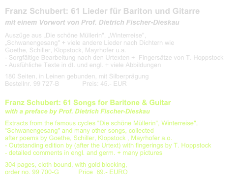 Franz Schubert: 61 Lieder für Bariton und Gitarre
mit einem Vorwort von Prof. Dietrich Fischer-Dieskau
Auszüge aus „Die schöne Müllerin", „Winterreise", 
„Schwanengesang" + viele andere Lieder nach Dichtern wie 
Goethe, Schiller, Klopstock, Mayrhofer u.a. 
- Sorgfältige Bearbeitung nach den Urtexten +  Fingersätze von T. Hoppstock
Ausfühliche Texte in dt. und engl. + viele Abbildungen
180 Seiten, in Leinen gebunden, mit Silberprägung              
Bestellnr. 99 727-B             Preis: 45.- EUR                       Liste aller Lieder

Franz Schubert: 61 Songs for Baritone & Guitar
with a preface by Prof. Dietrich Fischer-Dieskau
Extracts from the famous cycles "Die schöne Müllerin", Winterreise", “Schwanengesang" and many other songs, collected
after poems by Goethe, Schiller, Klopstock , Mayrhofer a.o.
- Outstanding edition by (after the Urtext) with fingerings by T. Hoppstock
- detailed comments in engl. and germ. + many pictures
304 pages, cloth bound, with gold blocking, 
order no. 99 700-G           Price  89.- EURO                       List of songs
