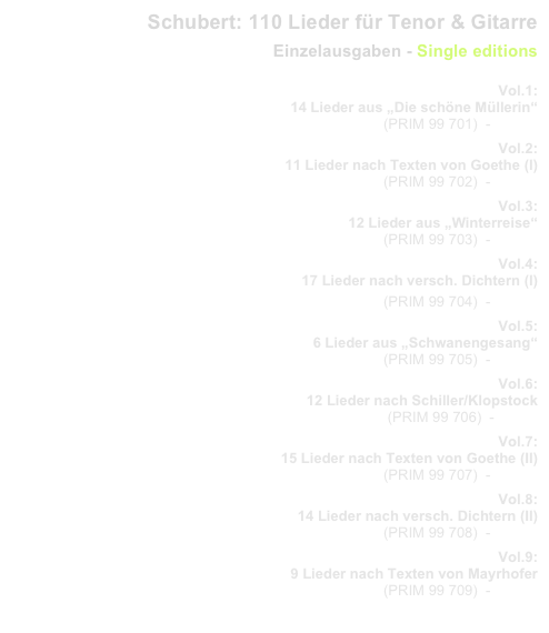 Schubert: 110 Lieder für Tenor & Gitarre
Einzelausgaben - Single editions
                   
Vol.1: 
14 Lieder aus „Die schöne Müllerin“
  (PRIM 99 701)  -   Inhalt
Vol.2: 
11 Lieder nach Texten von Goethe (I)
(PRIM 99 702)  -   Inhalt
Vol.3: 
12 Lieder aus „Winterreise“
(PRIM 99 703)  -   Inhalt
Vol.4: 
17 Lieder nach versch. Dichtern (I)
(PRIM 99 704)  -   Inhalt
Vol.5: 
6 Lieder aus „Schwanengesang“
(PRIM 99 705)  -   Inhalt
Vol.6: 
12 Lieder nach Schiller/Klopstock
(PRIM 99 706)  -  Inhalt
Vol.7: 
15 Lieder nach Texten von Goethe (II)
(PRIM 99 707)  -   Inhalt
Vol.8: 
14 Lieder nach versch. Dichtern (II)
(PRIM 99 708)  -   Inhalt
Vol.9: 
9 Lieder nach Texten von Mayrhofer
(PRIM 99 709)  -   Inhalt
