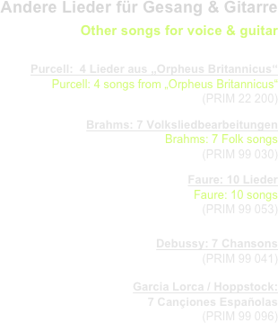 Andere Lieder für Gesang & Gitarre
Other songs for voice & guitar
                   
Purcell:  4 Lieder aus „Orpheus Britannicus“
Purcell: 4 songs from „Orpheus Britannicus“
  (PRIM 22 200) 
Brahms: 7 Volksliedbearbeitungen
Brahms: 7 Folk songs
  (PRIM 99 030) 
Faure: 10 Lieder
Faure: 10 songs
  (PRIM 99 053) 

Debussy: 7 Chansons
  (PRIM 99 041) 
Garcia Lorca / Hoppstock: 
7 Cançiones Españolas
  (PRIM 99 096) 
