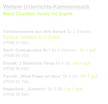 Weitere Unterrichts-Kammermusik
More Chamber music for pupils
link to buy 

Variationswerke aus dem Barock für 2 Gitarren  Baroque Variations for 2 Guitars
(PRIM 20 500)
Bach: Contrapuntus Nr.1 für 4 Gitarren /  for 4 guit. 
(PRIM 98 003)
Dvorak: 2 Slawische Tänze für 4 Git. / for 4 guit.    
(PRIM 99 045)
Purcell: „What Power art thou“ für 5 Git. / for 5 guit.
(PRIM 50 794)
Hoppstock: „Gamerio“ für 5 Git. / for 5 guit.    
(PRIM 30 694)
Klangbeispiel / sound sample.mov