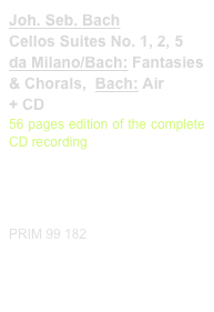 Joh. Seb. Bach
Cellos Suites No. 1, 2, 5
da Milano/Bach: Fantasies & Chorals,  Bach: Air
+ CD
56 pages edition of the complete CD recording

Diese Edition kaufen
Buy this edition


PRIM 99 182                         Probeseiten / Sample printout.pdf