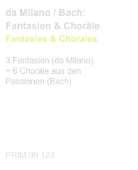 da Milano / Bach:
Fantasien & Choräle
Fantasies & Chorales
 
3 Fantasien (da Milano)
+ 6 Choräle aus den 
Passionen (Bach)

Diese Edition kaufen

Buy this edition



PRIM 99 123                       