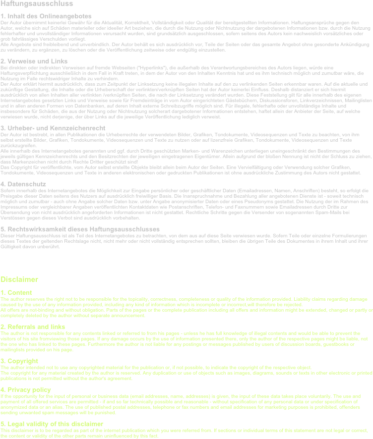 Haftungsausschluss
1. Inhalt des Onlineangebotes  Der Autor übernimmt keinerlei Gewähr für die Aktualität, Korrektheit, Vollständigkeit oder Qualität der bereitgestellten Informationen. Haftungsansprüche gegen den Autor, welche sich auf Schäden materieller oder ideeller Art beziehen, die durch die Nutzung oder Nichtnutzung der dargebotenen Informationen bzw. durch die Nutzung fehlerhafter und unvollständiger Informationen verursacht wurden, sind grundsätzlich ausgeschlossen, sofern seitens des Autors kein nachweislich vorsätzliches oder grob fahrlässiges Verschulden vorliegt.  Alle Angebote sind freibleibend und unverbindlich. Der Autor behält es sich ausdrücklich vor, Teile der Seiten oder das gesamte Angebot ohne gesonderte Ankündigung zu verändern, zu ergänzen, zu löschen oder die Veröffentlichung zeitweise oder endgültig einzustellen.
2. Verweise und Links  Bei direkten oder indirekten Verweisen auf fremde Webseiten ("Hyperlinks"), die außerhalb des Verantwortungsbereiches des Autors liegen, würde eine Haftungsverpflichtung ausschließlich in dem Fall in Kraft treten, in dem der Autor von den Inhalten Kenntnis hat und es ihm technisch möglich und zumutbar wäre, die Nutzung im Falle rechtswidriger Inhalte zu verhindern.  Der Autor erklärt hiermit ausdrücklich, dass zum Zeitpunkt der Linksetzung keine illegalen Inhalte auf den zu verlinkenden Seiten erkennbar waren. Auf die aktuelle und zukünftige Gestaltung, die Inhalte oder die Urheberschaft der verlinkten/verknüpften Seiten hat der Autor keinerlei Einfluss. Deshalb distanziert er sich hiermit ausdrücklich von allen Inhalten aller verlinkten /verknüpften Seiten, die nach der Linksetzung verändert wurden. Diese Feststellung gilt für alle innerhalb des eigenen Internetangebotes gesetzten Links und Verweise sowie für Fremdeinträge in vom Autor eingerichteten Gästebüchern, Diskussionsforen, Linkverzeichnissen, Mailinglisten und in allen anderen Formen von Datenbanken, auf deren Inhalt externe Schreibzugriffe möglich sind. Für illegale, fehlerhafte oder unvollständige Inhalte und insbesondere für Schäden, die aus der Nutzung oder Nichtnutzung solcherart dargebotener Informationen entstehen, haftet allein der Anbieter der Seite, auf welche verwiesen wurde, nicht derjenige, der über Links auf die jeweilige Veröffentlichung lediglich verweist.
3. Urheber- und Kennzeichenrecht  Der Autor ist bestrebt, in allen Publikationen die Urheberrechte der verwendeten Bilder, Grafiken, Tondokumente, Videosequenzen und Texte zu beachten, von ihm selbst erstellte Bilder, Grafiken, Tondokumente, Videosequenzen und Texte zu nutzen oder auf lizenzfreie Grafiken, Tondokumente, Videosequenzen und Texte zurückzugreifen.  Alle innerhalb des Internetangebotes genannten und ggf. durch Dritte geschützten Marken- und Warenzeichen unterliegen uneingeschränkt den Bestimmungen des jeweils gültigen Kennzeichenrechts und den Besitzrechten der jeweiligen eingetragenen Eigentümer. Allein aufgrund der bloßen Nennung ist nicht der Schluss zu ziehen, dass Markenzeichen nicht durch Rechte Dritter geschützt sind!  Das Copyright für veröffentlichte, vom Autor selbst erstellte Objekte bleibt allein beim Autor der Seiten. Eine Vervielfältigung oder Verwendung solcher Grafiken, Tondokumente, Videosequenzen und Texte in anderen elektronischen oder gedruckten Publikationen ist ohne ausdrückliche Zustimmung des Autors nicht gestattet.
4. Datenschutz  Sofern innerhalb des Internetangebotes die Möglichkeit zur Eingabe persönlicher oder geschäftlicher Daten (Emailadressen, Namen, Anschriften) besteht, so erfolgt die Preisgabe dieser Daten seitens des Nutzers auf ausdrücklich freiwilliger Basis. Die Inanspruchnahme und Bezahlung aller angebotenen Dienste ist - soweit technisch möglich und zumutbar - auch ohne Angabe solcher Daten bzw. unter Angabe anonymisierter Daten oder eines Pseudonyms gestattet. Die Nutzung der im Rahmen des Impressums oder vergleichbarer Angaben veröffentlichten Kontaktdaten wie Postanschriften, Telefon- und Faxnummern sowie Emailadressen durch Dritte zur Übersendung von nicht ausdrücklich angeforderten Informationen ist nicht gestattet. Rechtliche Schritte gegen die Versender von sogenannten Spam-Mails bei Verstössen gegen dieses Verbot sind ausdrücklich vorbehalten.
5. Rechtswirksamkeit dieses Haftungsausschlusses  Dieser Haftungsausschluss ist als Teil des Internetangebotes zu betrachten, von dem aus auf diese Seite verwiesen wurde. Sofern Teile oder einzelne Formulierungen dieses Textes der geltenden Rechtslage nicht, nicht mehr oder nicht vollständig entsprechen sollten, bleiben die übrigen Teile des Dokumentes in ihrem Inhalt und ihrer Gültigkeit davon unberührt. 


Disclaimer
1. Content  The author reserves the right not to be responsible for the topicality, correctness, completeness or quality of the information provided. Liability claims regarding damage caused by the use of any information provided, including any kind of information which is incomplete or incorrect,will therefore be rejected.  All offers are not-binding and without obligation. Parts of the pages or the complete publication including all offers and information might be extended, changed or partly or completely deleted by the author without separate announcement.
2. Referrals and links  The author is not responsible for any contents linked or referred to from his pages - unless he has full knowledge of illegal contents and would be able to prevent the visitors of his site fromviewing those pages. If any damage occurs by the use of information presented there, only the author of the respective pages might be liable, not the one who has linked to these pages. Furthermore the author is not liable for any postings or messages published by users of discussion boards, guestbooks or mailinglists provided on his page.
3. Copyright  The author intended not to use any copyrighted material for the publication or, if not possible, to indicate the copyright of the respective object.  The copyright for any material created by the author is reserved. Any duplication or use of objects such as images, diagrams, sounds or texts in other electronic or printed publications is not permitted without the author's agreement.
4. Privacy policy  If the opportunity for the input of personal or business data (email addresses, name, addresses) is given, the input of these data takes place voluntarily. The use and payment of all offered services are permitted - if and so far technically possible and reasonable - without specification of any personal data or under specification of anonymized data or an alias. The use of published postal addresses, telephone or fax numbers and email addresses for marketing purposes is prohibited, offenders sending unwanted spam messages will be punished.
5. Legal validity of this disclaimer  This disclaimer is to be regarded as part of the internet publication which you were referred from. If sections or individual terms of this statement are not legal or correct, the content or validity of the other parts remain uninfluenced by this fact. 

