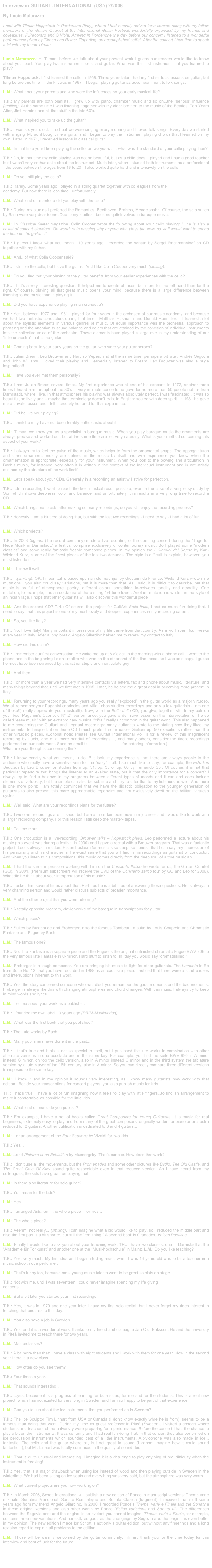 Interview in GUITART- INTERNATIONAL (USA) 2/2006

By Lucio Matarazzo

I met with Tilman Hoppstock in Pordenone (Italy), where I had recently arrived for a concert along with my fellow members of the Guitart Quartet at the International Guitar Festival, wonderfully organized by my friends and colleagues, P.Pegoraro and S.Viola. Arriving in Pordenone the day before our concert I listened to a wonderful performance given by Tilman and Rainer Zipperling, an accomplished cellist. After the concert I had time to speak a bit with my friend Tilman.


Lucio Matarazzo: Hi Tilman, before we talk about your present work I guess our readers would like to know about your past. You play two instruments, cello and guitar. What was the first instrument that you learned to play?

Tilman Hoppstock: I first learned the cello in 1968. Three years later I had my first serious lessons on guitar, but long before this time – I think it was in 1967 – I began playing guitar as accompaniment to folk songs.

L.M.: What about your parents and who were the influences on your early musical life?

T.H.: My parents are both pianists. I grew up with piano, chamber music and so on...the “serious” influence (smiling). At the same time I was listening, together with my older brother, to the music of the Beatles, Ten Years After, Jimi Hendrix and all that stuff in the late 60’s.

L.M.: What inspired you to take up the guitar?

T.H.: I was six years old. In school we were singing every morning and I loved folk-songs. Every day we started with singing. My aunt bought me a guitar and I began to play the instrument playing chords that I learned on my own. Later, in 1971, I received lessons in classical guitar.

L.M.: In that time you'd been playing the cello for two years . . . what was the standard of your cello playing then?

T.H.: Oh, in that time my cello playing was not so beautiful, but as a child does, I played and I had a good teacher but I wasn't very enthusiastic about the instrument. Much later, when I studied both instruments as a professional - the years between the ages from 16 to 20 - I also worked quite hard and intensively on the cello.

L.M.: Do you still play the cello? 

T.H.: Rarely. Some years ago I played in a string quartet together with colleagues from the
academy. But now there is less time...unfortunately.

L.M.: What kind of repertoire did you play with the cello?

T.H.: During my studies I preferred the Romantics: Beethoven, Brahms, Mendelssohn. Of course, the solo suites by Bach were very dear to me. Due to my studies I became quiteinvolved in baroque music.

L.M.: In Classical Guitar magazine, Colin Cooper wrote the following about your cello playing: “...he is also a cellist of concert standard. On wonders in passing why anyone who plays the cello so well would want to spend the time on the guitar...”

T.H.: I guess I know what you mean....10 years ago I recorded the sonata by Sergei Rachmanninof on CD together with my father.

L.M.: And...of what Colin Cooper said? 

T.H.: I still like the cello, but I love the guitar...And I like Colin Cooper very much (smiling).

L.M.: Do you find that your playing of the guitar benefits from your earlier experiences with the cello?

T.H.: That’s a very interesting question. It helped me to create phrases, but more for the left hand than for the right. Of course, playing all that great music opens your mind, because there is a large difference between listening to the music than in playing it.

L.M.: Did you have experience playing in an orchestra?

T.H.: Yes, between 1977 and 1981 I played for four years in the orchestra of our music academy, and because we had two fantastic conductors during that time - Matthias Husmann and Donald Runnicles – I learned a lot about the stylistic elements in various genres of music. Of equal importance was the orchestral approach to phrasing and the attention to sound balance and colors that are attained by the cohesion of individual instruments into the collective voice of the orchestra. These elements have played a large role in my understanding of our “little orchestra” that is the guitar

L.M.: Coming back to your early years on the guitar, who were your guitar heroes?

T.H.: Julian Bream, Leo Brouwer and Narciso Yepes, and at the same time, perhaps a bit later, Andrés Segovia and John Williams. I loved their playing and I especially listened to Bream. Leo Brouwer was also a huge inspiration!!

L.M.: Have you ever met them personally?

T.H.: I met Julian Bream several times. My first experience was at one of his concerts in 1972, another three times I heard him throughout the 80’s in very intimate concerts he gave for no more than 50 people not far from Darmstadt, where I live. In that atmosphere his playing was always absolutely perfect, I was fascinated...it was so beautiful, so lively and – maybe that terminology doesn’t exist in English: souled with deep spirit. In 1981 he gave me a private lesson and I felt incredibly honored for that experience.

L.M.: Did he like your playing?

T.H.: I think he may have not been terribly enthusiastic about it.

L.M.: Tilman, we know you as a specialist in baroque music. When you play baroque music the ornaments are always precise and worked out, but at the same time are felt very naturally. What is your method concerning this aspect of your work?

T.H.: I always try to feel the pulse of the music, which helps to form the ornamental shape. The appoggiaturas and other ornaments mostly are defined in the music by itself and with experience you know when the ornamentation is appropriate, especially for your instrument. When you look to the bowing and articulation in Bach’s music, for instance, very often it is written in the context of the individual instrument and is not strictly outlined by the structure of the work itself.

L.M.: Let’s speak about your CDs. Generally in a recording an artist will strive for perfection.

T.H.: ...in a recording I want to reach the best musical result possible, even in the case of a very easy study by Sor, which shows deepness, color and balance, and unfortunately, this results in a very long time to record a CD...

L.M.: Which brings me to ask: after making so many recordings, do you still enjoy the recording process?

T.H.: Honestly, I am a bit tired of doing that, but with the last two recordings - I need to say - I had a lot of fun.


L.M.: Which projects?

T.H.: In 2003 Signum (the record company) made a live recording of the opening concert during the “Tage für Neue Musik in Darmstadt,” a festival comprise exclusively of contemporary music. So I played some “modern classics” and some really fantastic freshly composed pieces. In my opinion the I Giardini del Sogno by Karl-Wieland Kurz, is one of the finest pieces of the last two decades. The style is difficult to explain, however, you must listen to it....

L.M.:...I know it well...

T.H.: ...(smiling), OK, I mean....it is based upon an old madrigal by Giovanni da Firenze. Wieland Kurz wrote nine mutations....you also could say variations, but it is more than that. As I said, it is difficult to describe, but that music is so full of atmosphere, poetry, different colors...something in-between tonality and atonality. One mutation, for example, has a scordatura of the b-string 1/4-tone lower. Another mutation is written in the style of an indian raga. I hope that other guitarists will also discover this wonderful piece.

L.M.: And the second CD? T.H.: Of course, the project for GuitArt: Bella Italia, I had so much fun doing that. I need to say, that this project is one of my most lovely and deepest experiences in my recording career.

L.M.: So, you like Italy?

T.H.: No, I love Italy! Many important impressions of my life came from that country. As a kid I spent four weeks every year in Italy. After a long break, Angelo Gilardino helped me to renew my contact to Italy!

L.M.: How did this occur?

T.H.: I remember our first conversation: He woke me up at 8 o’clock in the morning with a phone call. I went to the phone and in the beginning I didn’t realize who was on the other end of the line, because I was so sleepy. I guess he must have been surprised by this rather stupid and inarticulate guy...

L.M.: And then...

T.H.: For more than a year we had very intensive contacts via letters, fax and phone about music, literature, and many things beyond that, until we first met in 1995. Later, he helped me a great deal in becoming more present in Italy.

L.M.: Returning to your recordings, many years ago you really “exploded” in the guitar world as a major virtuoso. We all remember your Paganini capriccios and Villa Lobos studies recordings and only a few guitarists (I am one of those!!) really appreciate your musicality. Now, with the Bella Italia CD, you give, together with in my opinion your best Paganini’s Capriccio N° 24 performance, you gave a definitive lesson on the interpretation of the so called “easy music” with an extraordinary musical “cifra,” really uncommon in the guitar world. This also happened to me concerning my Giuliani and Legnani recordings: many guitarists wrote to me stating how they liked my instrumental technique but on those CD I much prefer the far easier Giuliani op. 50 executions rather than the other virtuosic pieces. (Editorial note: Please see Guitart International Vol. II for a review of this magnificent recording by Lucio, one of a mere handful of recordings, I, and many others, consider the finest recordings performed on our instrument. Send an email to guitar@guitart.net for ordering information.)
What are your thoughts concerning this?

T.H.: I know exactly what you mean, Lucio. But look, my experience is that there are always people in the audience who really have a sensitive vein for the “easy” stuff. I so much like to play, for example, the Estudios Sencillos by Leo Brouwer or studies from op. 31, op. 35 or op. 60 by Fernando Sor. Of course, it is not that particular repertoire that brings the listener to an exalted state, but is that the only importance for a concert? I always try to find a balance in my programs between different types of moods and it can and does include elements of virtuosity, but the simple can also be sublime and I try to offer that to my listeners as well. And there is one more point: I am totally convinced that we have the didactic obligation to the younger generation of guitarists to also present this more approachable repertoire and not exclusively dwell on the brilliant virtuoso cycles.

L.M.: Well said. What are your recordings plans for the future?

T.H.: Two other recordings are finished, but I am at a certain point now in my career and I would like to work with a larger recording company. For this reason I still keep the master- tapes.

L.M.: Tell me more.

T.H.: One production is a live-recording: Brouwer talks – Hoppstock plays. Leo performed a lecture about his music (this event was during a festival in 2000) and I gave a recital with a Brouwer program. That was a fantastic project! Leo is always in motion. His enthusiasm for music is so deep, so honest, that I can say, my impression of his personality and his character is the exact same that you will find in his recordings as guitarist or conductor. And when you listen to his compositions, this music comes directly from the deep soul of a true musician.

L.M.: I had the same impression working with him on the Concierto Italico he wrote for us, the Guitart Quartet (GQ), in 2001. (Premium subscribers will receive the DVD of the Concierto Italico tour by GQ and Leo for 2006). What did he think about your interpretation of his music?

T.H.: I asked him several times about that. Perhaps he is a bit tired of answering those questions. He is always a very charming person and would rather discuss subjects of broader importance.

L.M.: And the other project that you were referring?

T.H.: A totally opposite program, clavierwerke of the baroque in transcriptions for guitar.

L.M.: Which pieces?

T.H.: Suites by Buxtehude and Froberger, also the famous Tombeau, a suite by Louis Couperin and Chromatic Fantasie and Fugue by Bach.

L.M.: The famous one?

T.H.: No. The Fantasie is a separate piece and the Fugue is the original unfinished chromatic Fugue BWV 906 to the very famous late Fantasie in C-minor. Hard stuff to listen to. In Italy you would say “cromatissimo!”

L.M.: Froberger is a tough composer. You are bringing his music to light for other guitarists. The Lamento in Eb from Suite No. 12, that you have recorded in 1988, is an exquisite piece. I noticed that there were a lot of pauses and interruptions inherent to this work.

T.H.: Yes, the story concerned someone who had died; you remember the good moments and the bad moments. Froberger is always like this with changing atmospheres and chord changes. With this music I always try to keep in mind words and lyrics.

L.M.: Tell me about your work as a publisher. 

T.H.: I founded my own label 10 years ago (PRIM-Musikverlag). 

L.M.: What was the first book that you published? 

T.H.: The Lute works by Bach. 

L.M.: Many publishers have done it in the past...

T.H.: ...that’s true and it his is not so special in itself, but I published the lute works in combination with other alternate versions in one accolade and in the same key. For example: you find the suite BWV 995 in A minor instead G minor, on top the cello version, also in A minor instead C minor and in the third system the tablature version by a lute player of the 18th century, also in A minor. So you can directly compare three different versions transposed to the same key.

L.M.: I know it and in my opinion it sounds very interesting, as I know many guitarists now work with that edition...Beside your transcriptions for concert players, you also publish music for kids.

TH.: That’s true. I have a lot of fun imagining how it feels to play with little fingers...to find an arrangement to make it comfortable as possible for the little kids.

L.M.: What kind of music do you publish?

T.H.: For example, I have a set of books called Great Composers for Young Guitarists. It is music for real beginners, extremely easy to play and from many of the great composers, originally written for piano or orchestra reduced for 2 guitars. Another publication is dedicated to 3 and 4 guitars...

L.M.:...or an arrangement of the Four Seasons by Vivaldi for two kids. 

T.H.: Yes... 

L.M.:...and Pictures at an Exhibition by Mussorgsky. That’s curious. How does that work?

T.H.: I don’t use all the movements, but the Promenades and some other pictures like Bydlo, The Old Castle, and The Great Gate Of Kiev sound quite respectable even in that reduced version. As I have heard from my colleagues, the kids have great fun playing that.

L.M.: Is there also literature for solo guitar? 

T.H.: You mean for the kids? 

L.M.: Yes. 

T.H.: I arranged Asturias – the whole piece – for kids... 

L.M.: The whole piece?

T.H.: Aeehm, not really... (smiling). I can imagine what a kid would like to play, so I reduced the middle part and also the first part is a bit shorter, but still the “real thing.” A second book is Granados, Valses Poeticos.

L.M.: Finally I would like to ask you about your teaching work. TH.: I have two classes, one in Darmstadt at the “Akademie für Tonkunst” and another one at the “Musikhochschule” in Mainz. L.M.: Do you like teaching?

T.H.: Yes, very much. My first idea as I began studing music when I was 16 years old was to be a teacher in a music school, not a performer.

L.M.: That’s funny too, because most young music talents want to be great soloists on stage. 

T.H.: Not with me, until I was seventeen I could never imagine spending my life giving
concerts... 

L.M.: But a bit later you started your first recordings...

T.H.: Yes, it was in 1979 and one year later I gave my first solo recital, but I never forgot my deep interest in teaching that endures to this day.

L.M.: You also have a job in Sweden. 

T.H.: Yes, and it is a wonderful work, thanks to my friend and colleague Jan-Olof Eriksson. He and the university in Piteå invited me to teach there for two years. 

L.M.: Masterclasses?

T.H.: A bit more than that: I have a class with eight students and I work with them for one year. Now in the second year there is a new class.

L.M.: How often do you see them?
 
T.H.: Four times a year. 

L.M.: That sounds interesting...

T.H.: ...yes, because it is a progress of learning for both sides, for me and for the students. This is a real new project, which has not existed for very long in Sweden and I am so happy to be part of that experience.

L.M.: Can you tell us about the ice instruments that you performed on in Sweden?

T.H.: The Ice Sculptor Tim Linhart from USA or Canada (I don’t know exactly whre he is from), seems to be a famous man doing that work. During my time as guest professor in Piteå (Sweden), I visited a concert where students and teachers of the university were preparing for a performance. Before the concert I had the chance to play a bit on the instruments. It was so funny and I had real fun doing that. In that concert they also performed on ice percussion instruments which sounded best of all the instruments. A xylophone was also made in ice... fantastic. The cello and the guitar where ok, but not great in sound (I cannot imagine how it could sound fantastic...), but Mr. Linhart was totally convinced in the quality of sound, too.

L.M.: That is quite unusual and interesting. I imagine it is a challenge to play anything of real difficulty when the instrument is freezing!

T.H.: Yes, that is a major drawback when using ice instead of wood and then playing outside in Sweden in the wintertime. We had been sitting on ice seats and everything was very cold, but the atmosphere was very warm.

L.M.: What current projects are you now working on?

T.H.: In March 2006, Schott International will publish a new edition of Ponce in manuscript versions: Theme vane e Finale, Sonatina Meridional, Sonate Romantique and Sonata Clasica (fragment). I received that stuff some years ago from my friend Angelo Gilardino. In 2000, I recorded Ponce's Theme, varié e Finale and the Sonatina in these original versions and also other works by Ponce (Folias variations and Sonata III). The differences between the Segovia print and the original is so evident you cannot imagine. Theme, varié e Finale, for example, contains three new variations. And honestly as good as the changings by Segovia are, the original is even better in my opinion. The new edition I made for Schott is not only a guitar edition, but without any fingerings and a long revision report to explain all problems to the edition.

L.M.: Those will be warmly welcomed by the guitar community. Tilman, thank you for the time today for this interview and best of luck for the future.



nach oben / up  ∆ 