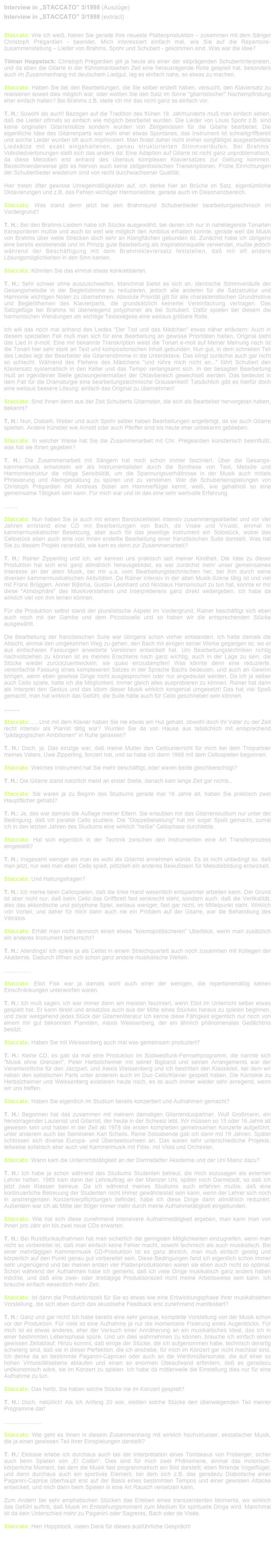 Interview in „STACCATO” 3/1998 (Auszüge)
Interview in „STACCATO” 3/1998 (extract)
Staccato: Wie ich weiß, haben Sie gerade Ihre neueste Plattenproduktion – zusammen mit dem Sänger Christoph Prégardien - beendet. Mich interessiert einfach mal, wie Sie auf die Repertoire-zusammenstellung – Lieder von Brahms, Spohr und Schubert - gekommen sind. Was war die Idee?
Tilman Hoppstock: Christoph Prégardien gilt ja heute als einer der stilprägenden Schubertinterpreten, und da eben die Gitarre in der frühromantisehen Zeit eine herausragende Rolle gespielt hat, besonders auch im Zusammenhang mit deutschem Liedgut, lag es einfach nahe, so etwas zu machen.
Staccato: Haben Sie bei den Bearbeitungen, die Sie selber erstellt haben, versucht, den Klaviersatz zu realisieren soweit dies möglich war, oder wollten Sie den Satz im Sinne "gitarristischer" Nachempfindung eher einfach halten? Bei Brahms z.B. stelle ich mir das nicht ganz so einfach vor.
T. H.: Sowohl als auch! Bezogen auf die Tradition des frühen 19. Jahrhunderts muß man einfach sehen, daß die Lieder oftmals so einfach wie möglich bearbeitet wurden. Die Lieder von Louis Spohr z.B. sind keine originalen Gitarrensätze sondern wurden von Zeitgenossen für die Gitarre bearbeitet. Die eigentliche Idee des Gitarrenparts war wohl eher etwas Spontanes, das Instrument ist schnellgriffbereit und solche Lieder wurden oft auch improvisiert. Man findet daher nicht immer sorgfältigst ausgearbeitete Liedsätze mit exakt eingehaltenen, genau strukturierten Stimmverläufen. Bei Brahms´ Volksliedvertonungen stellt sich das anders da: Eine Adaption auf Gitarre ist nicht ganz unproblematisch, da diese Melodien erst anhand des überaus komplexen Klaviersatzes zur Geltung kommen. Bezeichnenderweise gibt es hiervon auch keine zeitgenössischen Transkriptionen. Frühe Einrichtungen der Schubertlieder wiederum sind von recht durchwachsener Qualität.
Hier treten öfter gewisse Unregelmäßigkeiten auf, ich denke hier an Brüche im Satz, eigentümliche Oktavierungen und z.B. das Fehlen wichtiger Harmonietöne, gerade auch im Dissonanzbereich.
Staccato: Was stand denn jetzt bei den Brahmsund Schubertlieder bearbeitungstechnisch im Vordergrund?
T. H.: Bei den Brahms-Liedern habe ich Stücke ausgewählt, bei denen ich nur in naheliegende Tonarten transponieren mußte und auch so weit wie möglich den Ambitus erhalten konnte, gerade weil die Musik von Brahms über weite Strecken doch sehr an Klangflächen gebunden ist. Zunächst habe ich übrigens eine bereits existierende und im Prinzip gute Bearbeitung als Inspirationsquelle verwendet, mußte jedoch während der Beschäftigung mit dem Brahmsklaviersatz feststellen, daß mir oft andere Lösungsmöglichkeiten in den Sinn kamen.
Staccato: Könnten Sie das einmal etwas konkretisieren.
T. H.: Sehr schwer ohne auszuschweifen. Manchmal bietet es sich an, identische Stimmverläufe der Gesangsmelodie in der Begleitstimme zu reduzieren, jedoch alle anderen für die Satzstruktur und Harmonie wichtigen Noten zu übernehmen. Absolute Priorität gilt für alle charakteristischen Grundmotive und Begleitthemen des Klavierparts, die grundsätzlich keinerlei Vereinfachung vertragen. Das Satzgefüge bei Brahms ist überwiegend polyphoner als bei Schubert. Dafür spielen bei diesem die harmonischen Wendungen als wichtige Textexegese eine weitaus größere Rolle.
Ich will das noch mal anhand des Liedes "Der Tod und das Mädchen" etwas näher erläutern: Auch in diesem speziellen Fall muß man sich für eine Bearbeitung an gewisse Prioritäten halten. Original steht das Lied in d-moll. Eine mir bekannte Transkription weist die Tonart e-moll auf Meiner Meinung nach ist die Tonart hier sehr stark an Text und kompositorischen Inhalt gebunden. Nun gut, in dem schnellen Teil des Liedes legt der Bearbeiter die Gitarrenstimme in die Unteroktave. Das klingt zunächst auch gar nicht so schlecht. Während des Flehens des Mädchens "und rühre mich nicht an..." führt Schubert den Klaviersatz systematisch in den Keller und das Tempo verlangsamt sich. In der besagten Bearbeitung muß an irgendeiner Stelle gezwungenermaßen der Oktavbereich gewechselt werden. Das bedeutet in dem Fall für die Dramaturgie eine bearbeitungstechnische Grausamkeit! Tatsächlich gibt es hierfür doch eine weitaus bessere Lösung: einfach das Original zu übernehmen!
Staccato: Sind Ihnen denn aus der Zeit Schuberts Gitarristen, die sich als Bearbeiter hervorgetan haben, bekannt?
T, H.: Nun, Diabelli, Weber und auch Spohr selber haben Bearbeitungen angefertigt, da sie auch Gitarre spielten. Andere Künstler wie Arnold oder auch Pfeiffer sind bis heute eher unbekannt geblieben.
Staccato: In welcher Weise hat Sie die Zusammenarbeit mit Chr. Prégeardien künstlerisch beeinflußt, was hat sie Ihnen gegeben?
T. H.: Die Zusammenarbeit mit Sängern hat mich schon immer fasziniert, Über die Gesangs-kammermusik entwickeln wir als Instrumentalisten durch die Synthese von Text, Melodie und Harmoniestruktur die nötige Sensibilität, um die Spannungsverhältnisse in der Musik auch mittels Phrasierung und Atemgestaltung zu spüren und zu verstehen. Wer die Schuberteinspielungen von Christoph Prégardien mit Andreas Staier am Hammerflügel kennt, weiß, wie gehaltvoll so eine gemeinsame Tätigkeit sein kann. Für mich war und ist das eine sehr wertvolle Erfahrung.
.........
Staccato: Nun haben Sie ja auch mit einem Barockcellisten intensiv zusammengearbeitet und vor vier Jahren entstand eine CD mit Bearbeitungen von Bach, de Visée und Vivaldi, einmal in kammermusikalischer Besetzung, aber auch für das jeweilige Instrument ein Solostück, wobei das Cellostück eben auch eine von Ihnen erstellte Bearbeitung einer französischen Suite darstellt. Was hat Sie zu diesem Projekt veranlaßt, wie kam es denn zur Zusammenarbeit?
T. H.: Rainer Zipperling und ich, wir kennen uns praktisch seit meiner Kindheit. Die Idee zu dieser Produktion hat sich erst ganz allmählich herausgebildet, es war zunächst mehr unser gemeinsames Interesse an der alten Musik, bei mir u.a. vom Bearbeitungstechnischen her, bei ihm durch seine diversen kammermusikalischen Aktivitäten. Da Rainer intensiv in der alten Musik-Szene tätig ist und viel mit Frans Brüggen, Anner Bijlsma, Gustav Leonhard und Nicolaus Harnoncourt zu tun hat, konnte er mir diese "Atmosphäre" des Musikverstehens und Interpretierens ganz direkt weitergeben, ich habe da wirklich viel von ihm lernen können.
Für die Produktion selbst stand der pluralistische Aspekt im Vordergrund, Rainer beschäftigt sich eben auch noch mit der Gambe und dem Piccolocello und so haben wir die entsprechenden Stücke ausgewählt.
Die Bearbeitung der französischen Suite war übrigens schon vorher entstanden. Ich hatte damals die Absicht, einmal den umgekehrten Weg zu gehen, den Bach mit einigen seiner Werke gegangen ist, wo er aus einfacheren Fassungen erweiterte Versionen entwickelt hat. Um Bearbeitungstechniken richtig nachvollziehen zu können ist es meines Erachtens nach ganz wichtig, auch in der Lage zu sein, die Stücke wieder zurückzuentwickeln, sie quasi einzudampfen! Was könnte denn eine reduzierte, vereinfachte Fassung eines komplexeren Satzes in der Sprache Bachs bedeuten, und auch an Gewinn bringen, wenn eben gewisse Dinge nicht ausgesprochen oder nur angedeutet werden. Da ich ja selber auch Cello spiele, hatte ich die Möglichkeit, immer gleich alles ausprobieren zu können. Rainer hat dann als Interpret den Gestus und das Idiom dieser Musik wirklich kongenial umgesetzt! Das hat viel Spaß gemacht, man hat wirklich das Gefühl, die Suite hätte auch für Cello geschrieben sein können.
..........
Staccato:......Und mit dem Klavier haben Sie nie etwas am Hut gehabt, obwohl doch Ihr Vater zu der Zeit recht intensiv als Pianist tätig war? Wurden Sie da von Hause aus tatsächlich mit entsprechend "pädagogischen Ambitionen" in Ruhe gelassen?
T. H.: Doch, ja. Das einzige war, daß meine Mutter den Cellounterricht für mich bei dem Triopartner meines Vaters, Uwe Zipperling, forciert hat, und so habe ich dann 1968 mit dem Cellospielen begonnen.
Staccato: Welches Instrument hat Sie mehr beschäftigt, oder waren beide gleichberechtigt?
T. H.: Die Gitarre stand natürlich meist an erster Stelle, danach kam lange Zeit gar nichts..
Staccato: Sie waren ja zu Beginn des Studiums gerade mal 16 Jahre alt, haben Sie praktisch zwei Hauptfächer gehabt?
T. H.: Ja, das war damals die Auflage meiner Eltern. Sie erlaubten mir das Gitarrenstudium nur unter der Bedingung, daß ich parallel Cello studiere. Die "Doppelbelastung" hat mir sogar Spaß gemacht, zumal ich in den letzten Jahren des Studiums eine wirklich "heiße" Cellophase durchlebte.
Staccato: Hat sich eigentlich in der Technik zwischen den Instrumenten eine Art Transferprozess eingestellt?
T. H.: Insgesamt weniger als man es wohl als Gitarrist annehmen würde. Es ist nicht unbedingt so, daß man jetzt, nur weil man eben Cello spielt, plötzlieh ein anderes Bewußtsein für Melodiebildung entwickelt.
Staccato: Und Haltungsfragen?
T. H.: Ich merke beim Cellospielen, daß die linke Hand wesentlich entspannter arbeiten kann. Der Grund ist aber nicht nur, daß beim Cello das Griffbrett fast senkrecht steht, sondern auch, daß die Vertikalität, also das akkordische und polyphone Spiel, weitaus weniger, fast gar nicht, im Mittelpunkt steht. Wirklich von Vorteil, und daher für mich dann auch nie ein Problem auf der Gitarre, war die Behandlung des Vibratos.
Staccato: Erhält man nicht dennoch einen etwas "kosmopolitischeren" Uberblick, wenn man zusätzlich ein anderes Instrument beherrscht?
T. H.: Allerdings! Ich spiele ja als Cellist in einem Streichquartett auch noch zusammen mit Kollegen der Akademie. Dadurch öffnen sich schon ganz andere musikalische Welten.
.................
Staccato: Eliot Fisk war ja damals wohl auch einer der wenigen, die repertioremäßig keinen Einschränkungen unterworfen waren.
T. H.: Ich muß sagen, ich war immer dann am meisten fasziniert, wenn Eliot im Unterricht selber etwas gespielt hat. Er kann direkt und ansatzlos auch aus der Mitte eines Stückes heraus zu spielen beginnen, und zwar weitgehend jedes Stück der Gitarrenliteratur Ich kenne diese Fähigkeit eigentlich nur noch von einem mir gut bekannten Pianisten, Alexis Weissenberg, der ein ähnlich phänomenales Gedächtnis besitzt.
Staccato: Haben Sie mit Weissenberg auch mal was gemeinsam produziert?
T. H.: Keine CD, es gab da mal eine Produktion im Südwestfunk-Fernsehprogramm, die nannte sich "Musik ohne Grenzen". Peter Herbolzheimer mit seiner Bigband und seinen Arrangements war der Verantwortliche für den Jazzpart, und Alexis Weissenberg und ich bestritten den Klassikteil, bei dem wir neben den solistischen Parts unter anderem auch im Duo Cello/Klavier gespielt haben. Die Kontakte zu Herbolzheimer und Weissenberg existieren heute noch, es ist auch immer wieder sehr anregend, wenn wir uns treffen.
Staccato: Haben Sie eigentlich im Studium bereits konzertiert und Aufnahmen gemacht?
T. H.: Begonnen hat das zusammen mit meinem damaligen Gitarrenduopartner, Wulf Großmann, ein hervorragender Lautenist und Gitarrist, der heute in der Schweiz lebt. Wir müssen so 15 oder 16 Jahre alt gewesen sein und haben in der Zeit ab 1978 die ersten kompletten gemeinsamen Konzerte aufgeführt, unter anderem auch bei Seminaren Karl Scheits. Reine Soloabende gab ich dann mit 19 Jahren. Später schlossen sich diverse Europa- und Überseetourneen an. Das waren sehr unterschiedliche Projekte, teilweise solistisch aber auch viel Kammermusik mit Flöte, mit Viola und Orchester.
Staccato: Wann kam die Unterrichtstätigkeit an der Darmstädter Akademie und der Uni Mainz dazu?
T. H.: Ich habe ja schon während des Studiums Studenten betreut, die mich sozusagen als externen Lehrer hatten. 1985 kam dann der Lehrauftrag an der Mainzer Uni, später noch Darmstadt, so daß ich jetzt zwei Klassen betreue. Da ich während meines Studiums auch erfahren mußte, daß eine kontinuierliche Betreuung der Studenten nicht immer gewährleistet sein kann, wenn der Lehrer sich noch in anstrengenden Konzertverpflichtungen befindet, habe ich diese Dinge dann allmählich reduziert. Außerdem war ich ab Mitte der 80ger immer mehr durch meine Aufnahmetätigkeit eingebunden.
Staccato: Wie hat sich diese zunehmend intensivere Aufnahmetätigkeit ergeben, man kann man von Ihnen pro Jahr ein bis zwei neue CDs erwarten.
T. H.: Bei Rundfunkaufnahmen hat man sicherlich die geringsten Möglichkeiten einzugreifen, wenn man nicht so vorbereitet ist, daß man einfach keine Fehler macht, sowohl technisch als auch musikalisch. Bei einer mehrtägigen Kammermusik CD-Produktion ist es ganz ähnlich, man muß einfach geistig und körperlich auf den Punkt genau gut vorbereitet sein. Diese Bedingungen fand ich eigentlich schon immer sehr ungenügend und bei meinen ersten vier Plattenproduktionen waren sie eben auch nicht so optimal. Schon während der Aufnahmen habe ich gemerkt, daß ich viele Dinge musikalisch ganz anders haben möchte, und daß eine zwei- oder dreitägige Produktionszeit nicht meine Arbeitsweise sein kann. Ich brauche einfach wesentlich mehr Zeit.
Staccato: Ist dann die Produktionszeit für Sie so etwas wie eine Entwicklungsphase Ihrer musikahsehen Vorstellung, die sich eben durch das akustisehe Feedback erst zunehmend manifestiert?
T. H.: Ganz und gar nicht! Ich habe bereits eine sehr genaue, komplette Vorstellung von der Musik schon vor der Produktion. Für viele ist eine Aufnahme ja nur die momentane Fixierung eines Augenblicks. Für mich ist es etwas anderes, eher der Versuch einer Annäherung an ein musikalisches Ideal, das ich in einer bestimmten Lebensphase spüre. Und um dies wahrnehmen zu können, brauche ich einfach einen gewissen Zeitablauf. Hinzu kommt, daß einige der Stücke, die ich aufgenommen habe, technisch derartig schwierig sind, daß sie in dieser Perfektion, die ich anstrebe, für mich im Konzert gar nicht machbar sind. Ich denke da an bestimmte Paganini-Capricen oder auch an die Werthmüllersonate, die auf einer so hohen Virtuositätsebene ablaufen und einen so enormen Übeaufwand erfordern, daß es geradezu unökonomisch wäre, sie im Konzert zu spielen. Ich habe da mittlerweile die Einstellung dies nur für eine Aufnahme zu tun.
Staccato: Das heißt, Sie haben solche Stücke nie im Konzert gespielt?
T. H.: Doch, natürlich! Als ich Anfang 20 war, stellten solche Stücke den überwiegenden Teil meiner Programme dar!
........................
Staccato: Wie geht es Ihnen in diesem Zusammenhang mit wirklich hochvirtuoser, ekstatischer Musik, die ja einen gewissen Teil Ihrer Einspielungen darstellt?
T. H.: Ekstase erlebe ich durchaus auch bei der Interpretation eines Tombeaus von Froberger, sicher auch beim Spielen von „El Colibri“. Dies sind für mich zwei Phänomene, einmal das motorisch-körperliche Moment, bei dem die Musik fast programmatisch ein Bild darstellt, eben flirrende Vogelflügel, und dann durchaus auch ein sportives Element, bei dem sich z.B. das geradezu Diabolische einer Paganini-Caprice überhaupt erst auf der Basis eines bestimmten Tempos und einer gewissen Attacke entwickelt, und mich dann beim Spielen in eine Art Rausch versetzen kann.
Zum Andern bei sehr emphatischen Stücken das Erleben eines transzendenten Moments, wo wirklich das Gefühl auftritt, daß Musik im Entstehungsmoment zum Medium für spirituelle Dinge wird. Manchmal ist da kein Unterschied mehr zu Paganini oder Sagreras, Bach oder de Visée.
Staccato: Herr Hoppstock, vielen Dank für dieses ausführliche Gespräch!

nach oben / up  ∆ 
