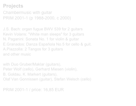 Projects
Chambermusic with guitar
PRIM 2001-1 (p 1988-2000, c 2000)

J.S. Bach: organ fugue BWV 539 for 2 guitars Kevin Volans: "White man sleeps" for 3 guitars N. Paganini: Sonata No. 1 for violin & guitar E.Granados: Danza Española No.5 for cello & guit. A.Piazzolla: 2 Tangos for 3 guitars and other music  with Duo Gruber/Maklar (guitars), Peter Wolf (cello), Gerhard Miesen (violin), B. Goldau, K. Markert (guitars), Olaf Van Gonnissen (guitar), Stefan Welsch (cello)

PRIM 2001-1 / price: 16,85 EUR
CD kaufen             Buy this CD
