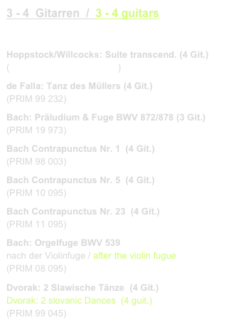 3 - 4  Gitarren  /  3 - 4 guitars  
link to buy

Hoppstock/Willcocks: Suite transcend. (4 Git.)
(PRIM 99 169 link zu PRIM)
de Falla: Tanz des Müllers (4 Git.)  
(PRIM 99 232)
Bach: Präludium & Fuge BWV 872/878 (3 Git.)  
(PRIM 19 973)
Bach Contrapunctus Nr. 1  (4 Git.)
(PRIM 98 003)
Bach Contrapunctus Nr. 5  (4 Git.)
(PRIM 10 095)
Bach Contrapunctus Nr. 23  (4 Git.)
(PRIM 11 095)
Bach: Orgelfuge BWV 539  
nach der Violinfuge / after the violin fugue
(PRIM 08 095)  
Dvorak: 2 Slawische Tänze  (4 Git.)
Dvorak: 2 slovanic Dances  (4 guit.) 
(PRIM 99 045)