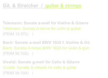 Git. & Streicher  /  guitar & strings
link to buy

Telemann: Sonate a-moll für Violine & Gitarre
Telemann: Sonata A minor for violin & guitar 
(PRIM 19 972)   (link CD)
Bach: Sonate a-moll BWV 1020 f. Violine & Git.
Bach: Sonata A minor BWV 1020 for violin & guit.
(PRIM 98 002)   (link CD)
Vivaldi: Sonate g-moll für Cello & Gitarre
Vivaldi: Sonata G minore for cello & guitar
(PRIM 98 004)   (link CD)