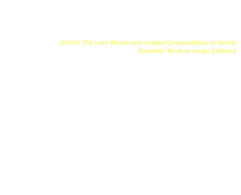 BACH: Das Lautenwerk und verwandte Kompositionen im Urtext
                   Wissenschaftlicher Notentext in Einzelausgaben
link to buy

BACH: The Lute Works and related Compositions in Urtext 
 Scientific Work in single Editions 
link to buy


Suite a-moll BWV 995/1011 
(PRIM 17 501)
Suite e-moll BWV 996 
(PRIM 17 502)
Suite a-moll BWV 997 
(PRIM 17 503)
Präl., Fuge & Allegro D-Dur BWV 998 
(PRIM 17 504)
Präl. BWV 999 & Fuge a-moll BWV 1000 
(PRIM 17 505)
Suite E-Dur BWV 1006/1006a 
(PRIM 17 506)

