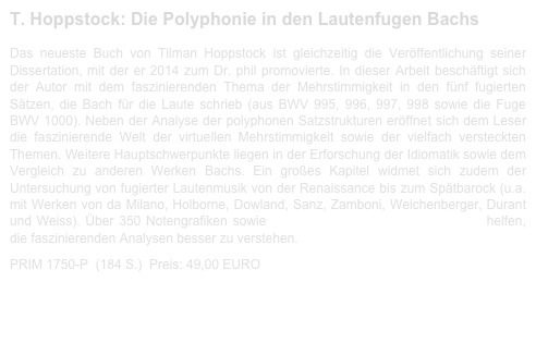 T. Hoppstock: Die Polyphonie in den Lautenfugen Bachs 
 
Das neueste Buch von Tilman Hoppstock ist gleichzeitig die Veröffentlichung seiner Dissertation, mit der er 2014 zum Dr. phil promovierte. In dieser Arbeit beschäftigt sich der Autor mit dem faszinierenden Thema der Mehrstimmigkeit in den fünf fugierten Sätzen, die Bach für die Laute schrieb (aus BWV 995, 996, 997, 998 sowie die Fuge BWV 1000). Neben der Analyse der polyphonen Satzstrukturen eröffnet sich dem Leser die faszinierende Welt der virtuellen Mehrstimmigkeit sowie der vielfach versteckten Themen. Weitere Hauptschwerpunkte liegen in der Erforschung der Idiomatik sowie dem Vergleich zu anderen Werken Bachs. Ein großes Kapitel widmet sich zudem der Untersuchung von fugierter Lautenmusik von der Renaissance bis zum Spätbarock (u.a. mit Werken von da Milano, Holborne, Dowland, Sanz, Zamboni, Weichenberger, Durant und Weiss). Über 350 Notengrafiken sowie 85 Midi-Diles (als Gratis-Download) helfen, die faszinierenden Analysen besser zu verstehen.

PRIM 1750-P  (184 S.)  Preis: 49,00 EURO                    Leseprobe-1750-P.pdf
