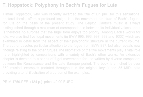 T. Hoppstock: Polyphony in Bach‘s Fugues for Lute 
 
Tilman Hoppstock, who was recently awarded the title of Dr. phil. for this sensational doctoral thesis, offers a profound insight into the movement structure of Bach’s fugues for lute on the basis of the present study. The Leipzig Cantor’s music is always distinguished through a maximum of correspondence between its individual voices and it is therefore no surprise that the fugal form enjoys top priority. Among Bach’s works for lute, we also find five fugal movements (in BWV 995, 996, 997, 998 and 1000) which are examined in detail from the aspect of their polyphonic structure in the current volume. The author devotes particular attention to the fugue from BWV 997, but also reveals new findings relating to the other fugues.The idiomatics of the five movements play a vital role here, highlighted by comparisons with a variety of Bach’s other works. An extensive chapter is devoted to a series of fugal movements for lute written by diverse composers between the Renaissance and the Late Baroque period. The book is enriched by over 350 musical examples (notated throughout in the original keys!) and 85 MIDI data providing a tonal illustration of a portion of the examples.

PRIM 1750-PEE  (184 p.)  price: 49.00 EURO                 sample print out 1750-PEE.pdf
                                    
                   