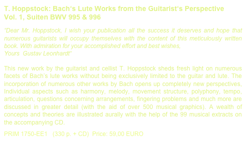 T. Hoppstock: Bach‘s Lute Works from the Guitarist‘s Perspective
Vol. 1, Suiten BWV 995 & 996

“Dear Mr. Hoppstock, I wish your publication all the success it deserves and hope that numerous guitarists will occupy themselves with the content of this meticulously written book. With admiration for your accomplished effort and best wishes,Yours  Gustav Leonhardt“This new work by the guitarist and cellist T. Hoppstock sheds fresh light on numerous facets of Bach’s lute works without being exclusively limited to the guitar and lute. The incorporation of numerous other works by Bach opens up completely new perspectives, Individual aspects such as harmony, melody, movement structure, polyphony, tempo, articulation, questions concerning arrangements, fingering problems and much more are discussed in greater detail (with the aid of over 500 musical graphics). A wealth of concepts and theories are illustrated aurally with the help of the 99 musical extracts on the accompanying CD. 

PRIM 1750-EE1   (330 p. + CD)  Price: 59,00 EURO         Bach Book sample printout.pdf
