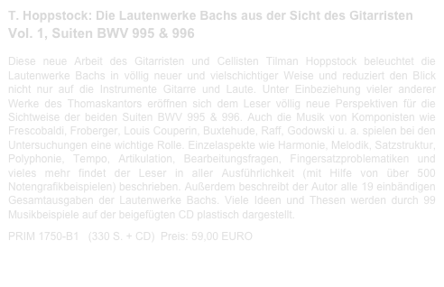 T. Hoppstock: Die Lautenwerke Bachs aus der Sicht des Gitarristen
Vol. 1, Suiten BWV 995 & 996  
 
Diese neue Arbeit des Gitarristen und Cellisten Tilman Hoppstock beleuchtet die Lautenwerke Bachs in völlig neuer und vielschichtiger Weise und reduziert den Blick nicht nur auf die Instrumente Gitarre und Laute. Unter Einbeziehung vieler anderer Werke des Thomaskantors eröffnen sich dem Leser völlig neue Perspektiven für die Sichtweise der beiden Suiten BWV 995 & 996. Auch die Musik von Komponisten wie Frescobaldi, Froberger, Louis Couperin, Buxtehude, Raff, Godowski u. a. spielen bei den Untersuchungen eine wichtige Rolle. Einzelaspekte wie Harmonie, Melodik, Satzstruktur, Polyphonie, Tempo, Artikulation, Bearbeitungsfragen, Fingersatzproblematiken und vieles mehr findet der Leser in aller Ausführlichkeit (mit Hilfe von über 500 Notengrafikbeispielen) beschrieben. Außerdem beschreibt der Autor alle 19 einbändigen Gesamtausgaben der Lautenwerke Bachs. Viele Ideen und Thesen werden durch 99 Musikbeispiele auf der beigefügten CD plastisch dargestellt.  

PRIM 1750-B1   (330 S. + CD)  Preis: 59,00 EURO                    Bachbuch-Leseprobe.pdf

