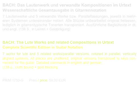 BACH: Das Lautenwerk und verwandte Kompositionen im Urtext
Wissenschaftliche Gesamtausgabe in Gitarrennotation
7 Lautenwerke und 5 verwandte Werke bzw. Parallelfassungen, jeweils in mehr-eren Systemen untereinander notiert. Alle Stücke unbearbeitet original belassen, lediglich in gitarrentypische Tonarten transponiert. Ausführliche Begleittexte in dt. und engl. (138 S., in Leinen + Goldprägung)
 
BACH: The Lute Works and related Compositions in Urtext 
Complete Scientific Edition in Guitar Notation
7 works for lute and 5 related works/parallel versions, notated in parallel, vertically aligned systems. All pieces are unaltered, original versions transposed to keys con-venient for the guitar. Detailed comments in english and german.  
(138 p., cloth bound + gold blocking 

 PRIM 1750-G      Preis / price: 59,00 EUR                      Leseprobe / sample printout.pdf