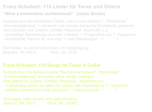 Franz Schubert: 110 Lieder für Tenor und Gitarre
“What a tremendous achievement!“  (Julian Bream)
Auszüge aus den berühmten Zyklen „Die schöne Müllerin", „Winterreise", „Schwanengesang" + bekannte und weniger bekannte Einzellieder geordnet 
nach Dichtern wie Goethe, Schiller, Klopstock, Mayrhofer u.a. 
- Sorgfältige Bearbeitung nach den Urtexten +  Fingersätze von T. Hoppstock
Ausfühliche Texte in dt. und engl. + viele Abbildungen    (CD-link)

304 Seiten, in Leinen gebunden, mit Goldprägung              
Bestellnr. 99 700-G             Preis: 89.- EUR                       Liste aller Lieder

Franz Schubert: 110 Songs for Tenor & Guitar
Extracts from the famous cycles "Die schöne Müllerin", Winterreise", “Schwanengesang" and many other songs, collected
after poems by Goethe, Schiller, Klopstock , Mayrhofer a.o.
- Outstanding edition by (after the Urtext) with fingerings by T. Hoppstock
- detailed comments in engl. and germ. + many pictures   (CD-link)

304 pages, cloth bound, with gold blocking, 
order no. 99 700-G           Price  89.- EURO                       List of songs
