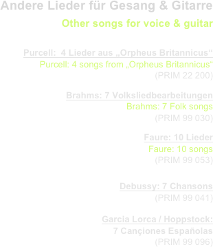 Andere Lieder für Gesang & Gitarre
Other songs for voice & guitar
                   
Purcell:  4 Lieder aus „Orpheus Britannicus“
Purcell: 4 songs from „Orpheus Britannicus“
  (PRIM 22 200) 
Brahms: 7 Volksliedbearbeitungen
Brahms: 7 Folk songs
  (PRIM 99 030) 
Faure: 10 Lieder
Faure: 10 songs
  (PRIM 99 053) 

Debussy: 7 Chansons
  (PRIM 99 041) 
Garcia Lorca / Hoppstock: 
7 Cançiones Españolas
  (PRIM 99 096) 

