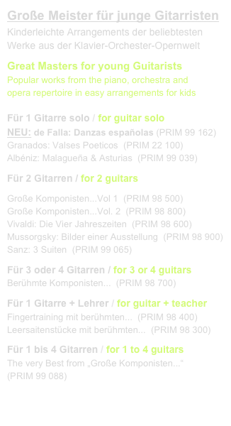 Große Meister für junge Gitarristen
Kinderleichte Arrangements der beliebtesten 
Werke aus der Klavier-Orchester-Opernwelt
Great Masters for young Guitarists
Popular works from the piano, orchestra and 
opera repertoire in easy arrangements for kids

Für 1 Gitarre solo / for guitar solo
NEU: de Falla: Danzas españolas (PRIM 99 162)
Granados: Valses Poeticos  (PRIM 22 100)
Albéniz: Malagueña & Asturias  (PRIM 99 039)
Für 2 Gitarren / for 2 guitars
Große Komponisten...Vol 1  (PRIM 98 500)
Große Komponisten...Vol. 2  (PRIM 98 800)
Vivaldi: Die Vier Jahreszeiten  (PRIM 98 600)
Mussorgsky: Bilder einer Ausstellung  (PRIM 98 900)
Sanz: 3 Suiten  (PRIM 99 065)
Für 3 oder 4 Gitarren / for 3 or 4 guitars
Berühmte Komponisten...  (PRIM 98 700)
Für 1 Gitarre + Lehrer / for guitar + teacher
Fingertraining mit berühmten...  (PRIM 98 400)
Leersaitenstücke mit berühmten...  (PRIM 98 300)
Für 1 bis 4 Gitarren / for 1 to 4 guitars
The very Best from „Große Komponisten...“
(PRIM 99 088)


link to buy