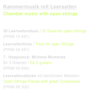 Kammermusik mit Leersaiten
Chamber music with open strings
link to buy

30 Leersaitenduos / 30 Duos for open Strings 
(PRIM 10 491)
Leersaitentrios / Trios for open Strings
(PRIM 20 491)
Hoppstock: Minimal Moments 
für 3 Gitarren / for 3 guitars    
(PRIM 40 694)
Leersaitenstücke mit berühmten Meistern
Open Strings Pieces with great Composers
(PRIM 98 300)