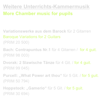 Weitere Unterrichts-Kammermusik
More Chamber music for pupils
link to buy 

Variationswerke aus dem Barock für 2 Gitarren  Baroque Variations for 2 Guitars
(PRIM 20 500)
Bach: Contrapuntus Nr.1 für 4 Gitarren /  for 4 guit. 
(PRIM 98 003)
Dvorak: 2 Slawische Tänze für 4 Git. / for 4 guit.    
(PRIM 99 045)
Purcell: „What Power art thou“ für 5 Git. / for 5 guit.
(PRIM 50 794)
Hoppstock: „Gamerio“ für 5 Git. / for 5 guit.    
(PRIM 30 694)
Klangbeispiel / sound sample.mov