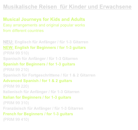 Musikalische Reisen  für Kinder und Erwachsene

Musical Journeys for Kids and Adults
Easy arrangements and original popular works
from different countries

NEU: Englisch für Anfänger / für 1-3 Gitarren
NEW: English for Beginners / for 1-3 guitars 
(PRIM 99 510)   link to buy
Spanisch für Anfänger / für 1-3 Gitarren
Spanish for Beginners / for 1-3 guitars 
(PRIM 99 210)    link to buy
Spanisch für Fortgeschrittene / für 1 & 2 Gitarren
Advanced Spanish / for 1 & 2 guitars 
(PRIM 99 220)    link to buy
Italienisch für Anfänger / für 1-3 Gitarren
Italian for Beginners / for 1-3 guitars 
(PRIM 99 310)    link to buy
Französisch für Anfänger / für 1-3 Gitarren
French for Beginners / for 1-3 guitars 
(PRIM 99 410)   link to buy
