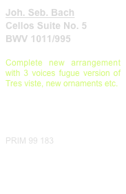 Joh. Seb. Bach
Cellos Suite No. 5
BWV 1011/995

Complete new arrangement with 3 voices fugue version of Tres viste, new ornaments etc.

Diese Edition kaufen
Buy this edition


PRIM 99 183                         Probeseiten / Sample printout.pdf