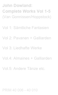 John Dowland:
Complete Works Vol 1-5
(Van Gonnissen/Hoppstock)

Vol 1: Sämtliche Fantasien
Probeseiten / Sample printout.pdf
Vol 2: Pavanen + Galliarden
Probeseiten / Sample printout.pdf
Vol 3: Liedhafte Werke
Probeseiten / Sample printout.pdf
Vol.4: Almaines + Galliarden
Probeseiten / Sample printout.pdf
Vol.5: Andere Tänze etc.

Diese Editionen kaufen
Buy this editions

PRIM 40 006 - 40 010                         
