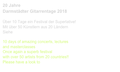 20 Jahre 
Darmstädter Gitarrentage 2018

Über 10 Tage ein Festival der Superlative!
Mit über 50 Künstlern aus 20 Ländern
Siehe www.gita-darmstadt.de

10 days of amazing concerts, lectures 
and masterclasses
Once again a superb festival 
with over 50 artists from 20 countries!!
Please have a look to 
www.gita-darmstadt.de 
