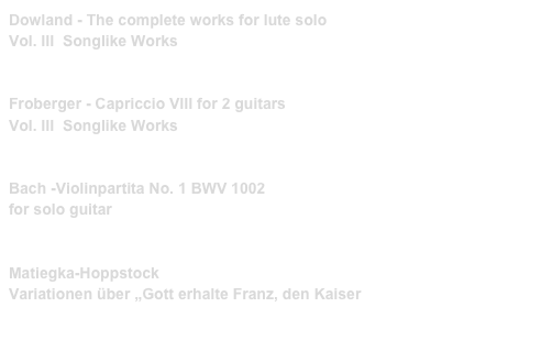 Dowland - The complete works for lute solo
Vol. III  Songlike Works 
PRIM 40008    link to buy

Froberger - Capriccio VIII for 2 guitars
Vol. III  Songlike Works
PRIM 99211   link to buy 

Bach -Violinpartita No. 1 BWV 1002
for solo guitar
PRIM 99212   link to buy 

Matiegka-Hoppstock
Variationen über „Gott erhalte Franz, den Kaiser
PRIM 99228   link to buy 
