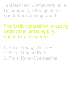 Fantastischer Wettbewerb, tolle Teilnehmer, großartige Jury - wunderbare Atmosphäre!!!

Phantastic competition, amazing participants, amazing jury,
wonderful atmosphere

Preis: Georgi Dimitrov
2. Preis: Urbaan Reiter
3. Preis: Kanahi Yamashita

The Finals - YOUTUBE




