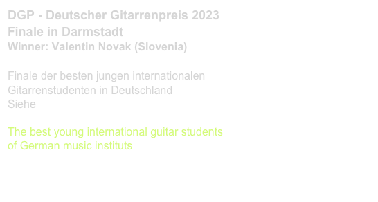 DGP - Deutscher Gitarrenpreis 2023
Finale in Darmstadt
Winner: Valentin Novak (Slovenia)

Finale der besten jungen internationalen 
Gitarrenstudenten in Deutschland
Siehe www.deutschergitarrenpreis.de

The best young international guitar students 
of German music instituts
www.deutschergitarrenpreis.de 