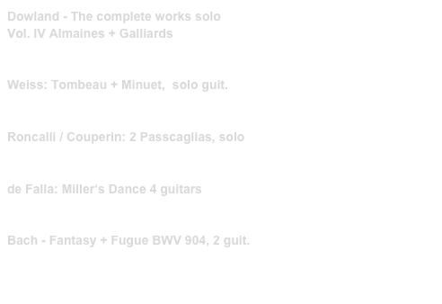 Dowland - The complete works solo
Vol. IV Almaines + Galliards
PRIM 40009    link to buy

Weiss: Tombeau + Minuet,  solo guit.
PRIM 99217   link to buy 

Roncalli / Couperin: 2 Passcaglias, solo 
PRIM 99242   link to buy

de Falla: Miller‘s Dance 4 guitars
PRIM 99232   link to buy 

Bach - Fantasy + Fugue BWV 904, 2 guit.
PRIM 99206   link to buy 

