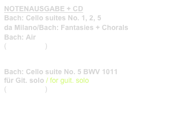 NOTENAUSGABE + CD
Bach: Cello suites No. 1, 2, 5
da Milano/Bach: Fantasies + Chorals
Bach: Air
(Prim 99 182)    link to buy


Bach: Cello suite No. 5 BWV 1011
für Git. solo / for guit. solo
(Prim 99 183)    link to buy 