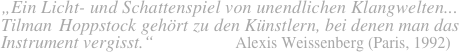 „Ein Licht- und Schattenspiel von unendlichen Klangwelten...
Tilman Hoppstock gehört zu den Künstlern, bei denen man das
Instrument vergisst.“                 Alexis Weissenberg (Paris, 1992)    